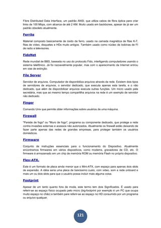 121
Fibre Distributed Data Interface, um padrão ANSI, que utiliza cabos de fibra óptica para criar
links de 100 Mbps, com alcance de até 2 KM. Muito usado em backbones, apesar de já ser um
padrão obsoleto atualmente.
Ferrite
Material composto basicamente de óxido de ferro, usado na camada magnética de fitas K-7,
fitas de vídeo, disquetes e HDs muito antigos. Também usado como núcleo de bobinas de FI
de radio e televisores.
FidoNet
Rede mundial de BBS, baseada no uso do protocolo Fido, interligando computadores usando o
sistema telefônico. Já foi razoavelmente popular, mas com o aparecimento da Internet entrou
em vias de extinção.
File Server
Servidor de arquivos. Computador de disponibiliza arquivos através da rede. Existem dois tipos
de servidores de arquivos, o servidor dedicado, que executa apenas esta tarefa, e o não
dedicado, que além de disponibilizar arquivos executa outras funções. Um micro usado pela
secretária, mas que ao mesmo tempo compartilha arquivos na rede é um exemplo de servidor
não dedicado.
Finger
Comando Unix que permite obter informações sobre usuários de uma máquina.
Firewall
"Parede de fogo" ou "Muro de fogo", programa ou componente dedicado, que protege a rede
contra invasões externas e acessos não autorizados. Atualmente os firewall estão deixando de
fazer parte apenas das redes de grandes empresas, para proteger também os usuários
domésticos.
Firmware
Conjunto de instruções essenciais para o funcionamento do Dispositivo. Atualmente
encontramos firmwares em vários dispositivos, como modems, gravadores de CD, etc. O
firmware é armazenado em um chip de memória ROM ou memória Flash no próprio dispositivo.
Flex-ATX.
Este é um formato de placa ainda menor que o Mini-ATX, com espaço para apenas dois slots
de expansão. A idéia seria uma placa de baixíssimo custo, com video, som e rede onboard e
mais um ou dois slots para que o usuário possa incluir mais alguma coisa.
Footprint
Apesar de um tanto quanto fora de moda, este termo tem dois Significados. É usado para
referir-se ao espaço físico ocupado pelo micro (big-footprint por exemplo é um PC que ocupa
muito espaço no chão) e também pare referir-se ao espaço no HD consumido por um programa
ou arquivo qualquer.
 