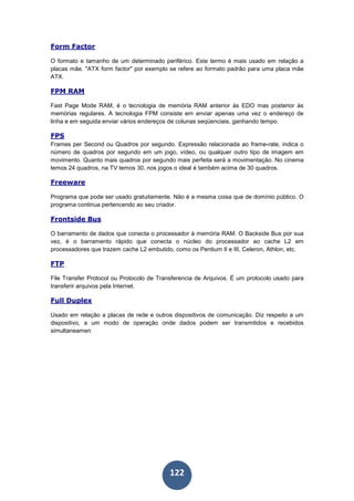 122
Form Factor
O formato e tamanho de um determinado periférico. Este termo é mais usado em relação a
placas mãe. "ATX form factor" por exemplo se refere ao formato padrão para uma placa mãe
ATX.
FPM RAM
Fast Page Mode RAM, é o tecnologia de memória RAM anterior às EDO mas posterior às
memórias regulares. A tecnologia FPM consiste em enviar apenas uma vez o endereço de
linha e em seguida enviar vários endereços de colunas seqüenciais, ganhando tempo.
FPS
Frames per Second ou Quadros por segundo. Expressão relacionada ao frame-rate, indica o
número de quadros por segundo em um jogo, vídeo, ou qualquer outro tipo de imagem em
movimento. Quanto mais quadros por segundo mais perfeita será a movimentação. No cinema
temos 24 quadros, na TV temos 30, nos jogos o ideal é também acima de 30 quadros.
Freeware
Programa que pode ser usado gratuitamente. Não é a mesma coisa que de domínio público. O
programa continua pertencendo ao seu criador.
Frontside Bus
O barramento de dados que conecta o processador à memória RAM. O Backside Bus por sua
vez, é o barramento rápido que conecta o núcleo do processador ao cache L2 em
processadores que trazem cache L2 embutido, como os Pentium II e III, Celeron, Athlon, etc.
FTP
File Transfer Protocol ou Protocolo de Transferencia de Arquivos. É um protocolo usado para
transferir arquivos pela Internet.
Full Duplex
Usado em relação a placas de rede e outros dispositivos de comunicação. Diz respeito a um
dispositivo, a um modo de operação onde dados podem ser transmitidos e recebidos
simultaneamen
 