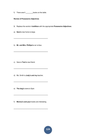 124
f) There aren’t ________books on the table.
Review of Possessive Adjectives
3. Replace the words in boldface with the appropriate Possessive Adjectives:
a) Sara’s new home is large.
______________________________________
b) Mr. and Mrs. Phillips’s car is blue.
______________________________________
c) Sara is Tom’s new friend.
______________________________________
d) Ms. Smith is Judy’s and my teacher.
______________________________________
e) The dog’s name is Spot.
______________________________________
f) Monica’s and your books are interesting.
______________________________________
 