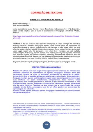 126
CORREÇÃO DE TEXTO 06
ANIMATED PEDAGOGICAL AGENTS
Eliseo Berni Reategui **
Márcia Cristina Moraes ***
Artigo publicado na revista Renote – Novas Tecnologias na Educação, V. 4 Nº 2, Dezembro,
2006. Versão adaptada para o Curso de Licenciatura em Pedagogia a Distância, FACED,
UFRGS.
http://www.pead.faced.ufrgs.br/sites/publico/material_mec/eixo1/tics_1/Agentes_Pedago
gicos.pdf
Abstract. In the last years we have seen the emergence of a new paradigm for interactive
learning interfaces: animated pedagogical agents. These kind of agents are represented by
characters capable of helping students during the execution of their tasks, giving tips and
affective answers that are suitable for each learning event. Some researches have shown that
users apply social rules to computers even when their interfaces are not explicitly
antropomorphic. In this way, several authors have tried to personify their systems’ interfaces
with animated agents that present coherent, interesting and believable behaviors that are
similar to those of humans. Research in the area indicate that interface personification through
animated characters can have a positive effect in students’ learning experiences.
Keywords: animated agents, pedagogical agents, developing tools for pedagogical agents
AGENTES PEDAGÓGICOS ANIMADOS*
Resumo. Os últimos anos viram surgir um novo paradigma na construção das interfaces dos
ambientes interativos de aprendizagem: os agentes pedagógicos animados. Estes são
personagens capazes de guiar os estudantes, auxiliando-os na realização de tarefas,
apresentando dicas e respostas afetivas apropriadas para cada situação de aprendizagem.
Pesquisas mostram que os usuários aplicam regras sociais aos computadores, mesmo que
suas interfaces não sejam explicitamente antropomórficas. Desta maneira, vários
pesquisadores têm buscado personificar a interface de seus sistemas incorporando a elas
agentes animados, os quais apresentam comportamentos coerentes e credíveis, semelhantes
aos dos seres humanos. Pesquisas na área indicam que a personificação da interface
realizada através destes personagens pode ter um efeito positivo nas experiências de
aprendizagem dos estudantes.
Palavras-chaves: agentes animados, agentes pedagógicos, ferramentas para desenvolvimento
de agentes pedagógicos.
* Este artigo consiste em um resumo do mini-curso intitulado Agentes Pedagógicos Animados – Concepção Desenvolvimento e
Aplicação, de autoria de Eliseo Reategui e Márcia Cristina Moraes, apresentado no Simpósio Brasileiro de Informática na Educação
(SBIE), Novembro 2006, Brasília DF.
** Doutor em Computação. Professor Adjunto do Departamento de Informática – Universidade de Caxias do Sul (UCS). Rua Francisco
Getúlio Vargas, 1130 – 95070-560 Caxias do Sul – RS – Brasil. E-mail: ebreateg@ucs.br
*** Doutora em Computação. Professora da Faculdade de Informática – Pontifícia Universidade Católica do Rio Grande do Sul
(PUCRS). Av. Ipiranga, 6681 - 90619-900 Porto Alegre – RS. E-mail: mmoraes@inf.pucrs.br
 