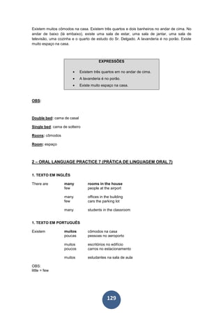 129
Existem muitos cômodos na casa. Existem três quartos e dois banheiros no andar de cima. No
andar de baixo (lá embaixo), existe uma sala de estar, uma sala de jantar, uma sala de
televisão, uma cozinha e o quarto de estudo do Sr. Delgado. A lavanderia é no porão. Existe
muito espaço na casa.
EXPRESSÕES
• Existem três quartos em no andar de cima.
• A lavanderia é no porão.
• Existe muito espaço na casa.
OBS:
Double bed: cama de casal
Single bed: cama de solteiro
Roons: cômodos
Room: espaço
2 – ORAL LANGUAGE PRACTICE 7 (PRÁTICA DE LINGUAGEM ORAL 7)
1. TEXTO EM INGLÊS
There are many rooms in the house
few people at the airport
many offices in the building
few cars the parking lot
many students in the classroom
1. TEXTO EM PORTUGUÊS
Existem muitos cômodos na casa
poucas pessoas no aeroporto
muitos escritórios no edifício
poucos carros no estacionamento
muitos estudantes na sala de aula
OBS:
little = few
 