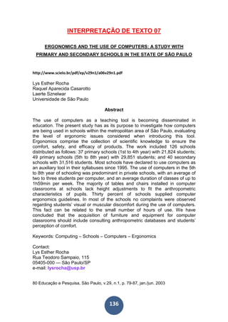 136
INTERPRETAÇÃO DE TEXTO 07
ERGONOMICS AND THE USE OF COMPUTERS: A STUDY WITH
PRIMARY AND SECONDARY SCHOOLS IN THE STATE OF SÃO PAULO
http://www.scielo.br/pdf/ep/v29n1/a06v29n1.pdf
Lys Esther Rocha
Raquel Aparecida Casarotto
Laerte Sznelwar
Universidade de São Paulo
Abstract
The use of computers as a teaching tool is becoming disseminated in
education. The present study has as its purpose to investigate how computers
are being used in schools within the metropolitan area of São Paulo, evaluating
the level of ergonomic issues considered when introducing this tool.
Ergonomics comprise the collection of scientific knowledge to ensure the
comfort, safety, and efficacy of products. The work included 126 schools
distributed as follows: 37 primary schools (1st to 4th year) with 21,824 students;
49 primary schools (5th to 8th year) with 29,851 students; and 40 secondary
schools with 31,516 students. Most schools have declared to use computers as
an auxiliary tool in their syllabuses since 1995. The use of computers in the 5th
to 8th year of schooling was predominant in private schools, with an average of
two to three students per computer, and an average duration of classes of up to
1h59min per week. The majority of tables and chairs installed in computer
classrooms at schools lack height adjustments to fit the anthropometric
characteristics of pupils. Thirty percent of schools supplied computer
ergonomics guidelines. In most of the schools no complaints were observed
regarding students’ visual or muscular discomfort during the use of computers.
This fact can be related to the small number of hours of use. We have
concluded that the acquisition of furniture and equipment for computer
classrooms should include consulting anthropometric databases and students’
perception of comfort.
Keywords: Computing – Schools – Computers – Ergonomics
Contact:
Lys Esther Rocha
Rua Teodoro Sampaio, 115
05405-000 — São Paulo/SP
e-mail: lysrocha@usp.br
80 Educação e Pesquisa, São Paulo, v.29, n.1, p. 79-87, jan./jun. 2003
 