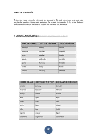 141
TEXTO EM PORTUGUÊS
É domingo. Neste momento, Libny está em seu quarto. Ela está escrevendo uma carta para
sua família brasileira. Dikson está assistindo TV na sala de televisão. O Sr. e Sra. Delgado
estão tomando chá com biscoitos na cozinha. Os biscoitos são deliciosos.
2. GENERAL KNOWLEDGE 8 (CONHECIMENTO GERAL OITO) (DJÉ-NÂRÂL NÓ-LEDJ ÊIT)
DIAS DA SEMANA DAYS OF THE WEEK DÉIZ OV DHE UIK
domingo sunday sandei
segunda monday mandei
terça tuesday tíuzdei
quarta wedneday uénzdei
quinta thursday thérzdei
sexta friday fradei
sábado saturday séturdei
MESES DO ANO MONTHS OF THE YEAR DHE MANTHS OV DHE IAR
janeiro january djenueri
fevereiro february februeri
março march mártch
abril april êipril
maio may méi
junho june djíunn
julho july djulái
agosto august ógust
setembro september septembar
 
