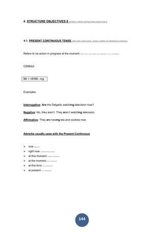 144
4. STRUCTURE OBJECTIVES 8 (STRÂCK-TSHUR) (ESTRUTURAS OBJETIVAS 8)
4.1. PRESENT CONTINUOUS TENSE (PRÉ-ZENT KÓNTI-NIUÂL TÉNSS) (TEMPO DO PRESENTE CONTÍNUO)
Refers to na action in progress at the moment (refere-se a uma ação em progresso ou no momento)
FORMULA
BE + VERB - ing
Examples:
Interrogative: Are the Delgado watching television now?
Negative: No, they aren’t. They aren’t watching television.
Affirmative: They are having tea and cookies now.
Adverbs usually uses with the Present Continuous
now (agora)
right now (exatamente agora)
at this moment (neste momento)
at the moment (no momento)
at this time (no momento)
at present (no momento)
 