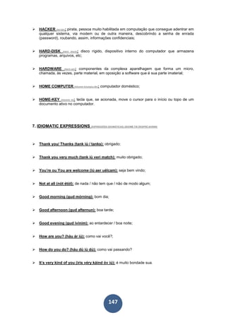 147
HACKER (hé-kâr): pirata, pessoa muito habilitada em computação que consegue adentrar em
qualquer sistema, via modem ou de outra maneira, descobrindo a senha de enrada
(password), roubando, assim, informações confidenciais;
HARD-DISK (hárd disck): disco rígido, dispositivo interno do computador que armazena
programas, arquivos, etc;
HARDWARE (hárd-uér): componentes da complexa aparelhagem que forma um micro,
chamada, às vezes, parte material, em oposição a software que é sua parte imaterial;
HOME COMPUTER (hôumm kóumpiu-târ): computador doméstico;
HOME-KEY (hôumm ki): tecla que, se acionada, move o cursor para o início ou topo de um
documento ativo no computador.
7. IDIOMATIC EXPRESSIONS (EXPRESSÕES IDIOMÁTICAS) (IDIOMÉ-TIK ÉKSPRÉ-SHÂNN)
Thank you/ Thanks (tank iú / tanks): obrigado;
Thank you very much (tank iú veri match): muito obrigado;
You’re ou You are welcome (iú aer uélcam): seja bem vindo;
Not at all (nót étól): de nada / não tem que / não de modo algum;
Good morning (gud mórning): bom dia;
Good afternoon (gud afternun): boa tarde;
Good evening (gud ivinim): ao entardecer / boa noite;
How are you? (háu ár iú): como vai você?;
How do you do? (háu dú iú dú): como vai passando?
It’s very kind of you (iris véry káind óv iú): é muito bondade sua.
 