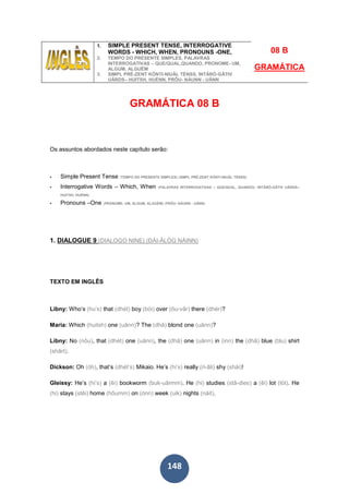 148
1. SIMPLE PRESENT TENSE, INTERROGATIVE
WORDS - WHICH, WHEN, PRONOUNS -ONE,
2. TEMPO DO PRESENTE SIMPLES, PALAVRAS
INTERROGATIVAS – QUE/QUAL,QUANDO, PRONOME- UM,
ALGUM, ALGUÉM
3. SIMPL PRÉ-ZENT KÓNTI-NIUÂL TÉNSS, INTÂRÓ-GÂTIV
UÂRDS– HUITSH, HUÉNN, PRÔU- NÁUNN - UÂNN
08 B
GRAMÁTICA
GRAMÁTICA 08 B
Os assuntos abordados neste capítulo serão:
Simple Present Tense (TEMPO DO PRESENTE SIMPLES) (SIMPL PRÉ-ZENT KÓNTI-NIUÂL TÉNSS)
Interrogative Words – Which, When (PALAVRAS INTERROGATIVAS – QUE/QUAL, QUANDO) (INTÂRÓ-GÂTIV UÂRDS–
HUITSH, HUÉNN)
Pronouns –One (PRONOME- UM, ALGUM, ALGUÉM) (PRÔU- NÁUNN - UÂNN)
1. DIALOGUE 9 (DIALOGO NINE) (DÁI-ÂLÓG NÁINN)
TEXTO EM INGLÊS
Libny: Who’s (hu’s) that (dhét) boy (bói) over (ôu-vâr) there (dhér)?
Maria: Which (huitsh) one (uânn)? The (dhâ) blond one (uânn)?
Libny: No (nôu), that (dhét) one (uânn), the (dhâ) one (uânn) in (inn) the (dhâ) blue (blu) shirt
(shârt).
Dickson: Oh (óh), that’s (dhét’s) Mikaio. He’s (hi’s) really (ri-âli) shy (shái)!
Gleissy: He’s (hi’s) a (êi) bookworm (buk-uârmm). He (hi) studies (stâ-dies) a (êi) lot (lót). He
(hi) stays (stêi) home (hôumm) on (ónn) week (uik) nights (náit).
 