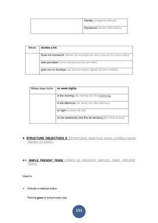 151
friendly (amigável) (frénd-li)
Handsome (bonito) (hén-sâmm)
Mikaio studies a lot.
Does his homework (Mikaio faz sua lição de casa) (dou-es hiz hôum-uôrk))
eats pancakes (come panquecas) (its pén-kéik)
goes out on Sundays (sai aos domingos) (gôues áut ónn sandeis)
Mikaio stays home on week nights.
in the morning (de manhã) (inn dhâ mórning)
in the afternoon (de tarde) (inn dhâ afternun)
at night (à noite) (ét náit)
on the weekends (nos fins de semana) (ónn dhâ uik-énd)
4. STRUCTURE OBJECTIVES 9 (ESTRUTURAS OBJETIVAS NOVE) (STRÂCK-TSHUR
ÓBDJÉK-TIV NÁINN )
4.1. SIMPLE PRESENT TENSE (TEMPO DO PRESENTE SIMPLES) (SIMPL PRÉ-ZENT
TÉNSS)
Used to:
Indicate a habitual action:
Patricia goes to school every day.
 
