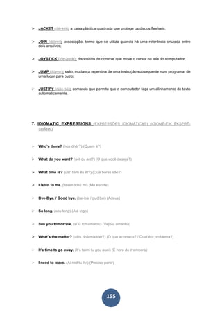 155
JACKET (djé-két): a caixa plástica quadrada que protege os discos flexíveis;
JOIN (djóinn): associação, termo que se utiliza quando há uma referência cruzada entre
dois arquivos;
JOYSTICK (jóin-estik): dispositivo de controle que move o cursor na tela do computador;
JUMP (djâmp): salto, mudança repentina de uma instrução subsequente num programa, de
uma lugar para outro;
JUSTIFY (djâs-tiái): comando que permite que o computador faça um alinhamento de texto
automaticamente.
7. IDIOMATIC EXPRESSIONS (EXPRESSÕES IDIOMÁTICAS) (IDIOMÉ-TIK ÉKSPRÉ-
SHÂNN)
Who’s there? (hús dhér?) (Quem é?)
What do you want? (uót du ant?) (O que você deseja?)
What time is? (uát’ táim ês êt?) (Que horas são?)
Listen to me. (lissen tchú mi) (Me escute)
Bye-Bye. / Good bye. (bai-bai / gud bai) (Adeus)
So long. (sou long) (Até logo)
See you tomorrow. (si’iú tchu’mórou) (Vejo-o amanhã)
What’s the matter? (uáts dhâ mâdder?) (O que acontece? / Qual é o problema?)
It’s time to go away. (It’s taimi tu gou auei) (É hora de ir embora)
I need to leave. (Ai niid tu livi) (Preciso partir)
 
