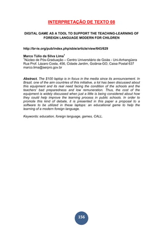 156
INTERPRETAÇÃO DE TEXTO 08
DIGITAL GAME AS A TOOL TO SUPPORT THE TEACHING-LEARNING OF
FOREIGN LANGUAGE MODERN FOR CHILDREN
http://br-ie.org/pub/index.php/sbie/article/view/643/629
Marco Túlio da Silva Lima1
1
Núcleo de Pós-Graduação – Centro Universitário de Goiás - Uni-Anhangüera
Rua Prof. Lázaro Costa, 456, Cidade Jardim, Goiânia-GO, Caixa Postal 637
marco.lima@serpro.gov.br
Abstract. The $100 laptop is in focus in the media since its announcement. In
Brazil, one of the aim countries of this initiative, a lot has been discussed about
this equipment and its real need facing the condition of the schools and the
teachers’ bad preparedness and low remuneration. Thus, the cost of the
equipment is widely discussed when just a little is being considered about how
they could help improve the learning process in public schools. In order to
promote this kind of debate, it is presented in this paper a proposal to a
software to be utilized in these laptops: an educational game to help the
learning of a modern foreign language.
Keywords: education, foreign language, games, CALL.
 