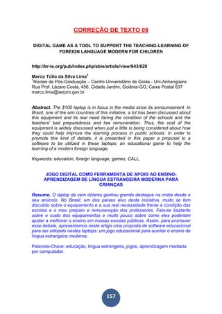 157
CORREÇÃO DE TEXTO 08
DIGITAL GAME AS A TOOL TO SUPPORT THE TEACHING-LEARNING OF
FOREIGN LANGUAGE MODERN FOR CHILDREN
http://br-ie.org/pub/index.php/sbie/article/view/643/629
Marco Túlio da Silva Lima1
1
Núcleo de Pós-Graduação – Centro Universitário de Goiás - Uni-Anhangüera
Rua Prof. Lázaro Costa, 456, Cidade Jardim, Goiânia-GO, Caixa Postal 637
marco.lima@serpro.gov.br
Abstract. The $100 laptop is in focus in the media since its announcement. In
Brazil, one of the aim countries of this initiative, a lot has been discussed about
this equipment and its real need facing the condition of the schools and the
teachers’ bad preparedness and low remuneration. Thus, the cost of the
equipment is widely discussed when just a little is being considered about how
they could help improve the learning process in public schools. In order to
promote this kind of debate, it is presented in this paper a proposal to a
software to be utilized in these laptops: an educational game to help the
learning of a modern foreign language.
Keywords: education, foreign language, games, CALL.
JOGO DIGITAL COMO FERRAMENTA DE APOIO AO ENSINO-
APRENDIZAGEM DE LÍNGUA ESTRANGEIRA MODERNA PARA
CRIANÇAS
Resumo. O laptop de cem dólares ganhou grande destaque na mídia desde o
seu anúncio. No Brasil, um dos países alvo desta iniciativa, muito se tem
discutido sobre o equipamento e a sua real necessidade frente à condição das
escolas e o mau preparo e remuneração dos professores. Fala-se bastante
sobre o custo dos equipamentos e muito pouco sobre como eles poderiam
ajudar a melhorar o ensino em nossas escolas públicas. Assim, para promover
esse debate, apresentamos neste artigo uma proposta de software educacional
para ser utilizado nestes laptops: um jogo educacional para auxiliar o ensino de
língua estrangeira moderna.
Palavras-Chave: educação, língua estrangeira, jogos, aprendizagem mediada
por computador.
 