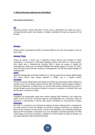 16
7– Word Informatic (palavras da informática)
PALAVRAS COM INICIAL A
AC
Aternating Current, corrente alternada. A forma como a eletricidade vem apartir da usina e
consequentemente apartir das tomadas. A direção é alternada 60 vezes por segundo (50 na
Europa).
Access
Acesso, leitura ou gravação de dados na memória RAM ou em outro meio qualquer, como um
disco rígido.
Access Time
Tempo de acesso, o tempo que o dispositivo acesso demora para entregar os dados
requisitados, ou armazenar a informação desejada. Quanto mais baixo for o tempo acesso,
mais rápido será o dispositivo.Na memória RAM o tempo de acesso é medido em
nanossegundos, sendo que as memórias SDRAM mais rápidas chegam a 6 nanos. Em HDs o
tempo de aceso é bem mais alto, medido em milessegundos. Os HDs mais rápidos chegam a 8
milessegundos.
ACPI
Advanced Configuration and Power Interface. É o modo de economia de energia utilizado pelos
PCs atuais. Micros mais antigos suportam o DPMA, que é o padrão anterior
Acrobat
Formato de arquivo desenvolvido pela Adobe que permite que documentos sejam exibidos em
qualquer micro com as fontes e layout Corretos, alem de também suportar imagens, tabelas e
recursos de Segurança. A Adobe lançou no mercado dois produtos relacionados ao formato, o
Acrobat Reader que permite apenas visualizar os arquivos e é gratuito e o Acrobat Writer, que
permite gerar os arquivos e é pago.
Active-X
Linguagem de programação usada para construir páginas Web dinâmicas, com scripts que
rodam a partir do servidor. Apresenta algumas incompatibilidade com os Browser, falhas na
segurança e sobrecarrega o servidor pela grande quantidade de processamento exigido.
Actuator
Num HD, é o mecanismo de movimenta as cabeças de leitura. Basicamente é composto por
um braço móvel em forma de triângulo. Na ponta do triângulo encontra-se as cabeças de
leitura do HD, enquanto na base temos um eixo e dois eletroímãs, que controlados pela placa
lógica do HD movimentam o mecanismo com uma velocidade e precisão espantosas. Em HDs
muito antigos e em drives de disquete, é utilizado um motor de passo no lugar do actuator, por
isso esses dispositivos são extremamente lentos.
 