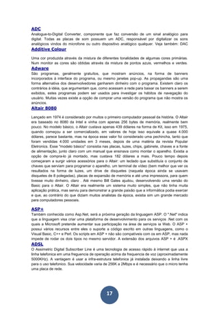 17
ADC
Analogue-to-Digital Converter, componente que faz conversão de um sinal analógico para
digital. Todas as placas de som possuem um ADC, responsável por digitalizar os sons
analógicos vindos do microfone ou outro dispositivo analógico qualquer. Veja também: DAC
Additive Colour
Uma cor produzida através da mistura de diferentes tonalidades de algumas cores primárias.
Num monitor as cores são obtidas através da mistura de pontos azuis, vermelhos e verdes.
Adware
São programas, geralmente gratuítos, que mostram anúncios, na forma de banners
incorporados à interface do programa, ou mesmo janelas pop-up. As propagandas são uma
forma alternativa dos desenvolvedores ganharem dinheiro com o programa. Existem claro os
contrários à idéia, que argumentam que, como acessam a rede para baixar os banners a serem
exibidos, estes programas podem ser usados para investigar os hábitos de navegação do
usuário. Muitas vezes existe a opção de comprar uma versão do programa que não mostra os
anúncios.
Altair 8080
Lançado em 1974 é considerado por muitos o primeiro computador pessoal da história. O Altair
era baseado no 8080 da Intel e vinha com apenas 256 bytes de memória, realmente bem
pouco. No modelo básico, o Altair custava apenas 439 dólares na forma de Kit, isso em 1975,
quando começou a ser comercializado, em valores de hoje isso equivale a quase 4.000
dólares, parece bastante, mas na época esse valor foi considerado uma pechincha, tanto que
foram vendidas 4.000 unidades em 3 meses, depois de uma matéria da revista Popular
Eletronics. Esse "modelo básico" consistia nas placas, luzes, chips, gabinete, chaves e a fonte
de alimentação, junto claro com um manual que ensinava como montar o aparelho. Existia a
opção de compra-lo já montado, mas custava 182 dólares a mais. Pouco tempo depois
começaram a surgir vários acessórios para o Altair: um teclado que substituía o conjunto de
chaves que serviam para programar o aparelho, um terminal de vídeo (bem melhor que ver os
resultados na forma de luzes, um drive de disquetes (naquela época ainda se usavam
disquetes de 8 polegadas), placas de expansão de memória e até uma impressora, para quem
tivesse muito dinheiro, claro . Até mesmo Bill Gates ajudou, desenvolvendo uma versão do
Basic para o Altair. O Altair era realmente um sistema muito simples, que não tinha muita
aplicação prática, mas serviu para demonstrar a grande paixão que a informática podia exercer
e que, ao contrário do que diziam muitos analistas da época, existia sim um grande mercado
para computadores pessoais.
ASP+
Também conhecida como Asp.Net, será a próxima geração da linguagem ASP. O ".Net" indica
que a linguagem visa criar uma plataforma de desenvolvimento para os serviços .Net com os
quais a Microsoft pretende aumentar sua participação na área de serviços ia Web. O ASP +
possui vários recursos entre eles o suporte a código escrito em outras linguagens, como o
Visual Basic, C++ e Perl. Os scripts em ASP + não são compatíveis com os em ASP, mas nada
impede de rodar os dois tipos no mesmo servidor. A extensão dos arquivos ASP + é .ASPX
ADSL
O Assimetric Digital Subscriber Line é uma tecnologia de acesso rápido à internet que usa a
linha telefonica em uma freguencia de operação acima da frequencia de voz (aproximadamente
5000KHz). A vantagem é usar a infra-estrutura telefonica já instalada deixando a linha livre
para o uso telefonico. Sua velocidade varia de 256K a 2Mbps e é necessário que o micro tenha
uma placa de rede.
 