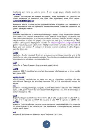 19
localizados por nome ou palavra chave. É um serviço pouco utilizado atualmente
Artefact
"Sujeiras" que aparecem em imagens escaneadas, filmes digitalizados, etc. causados por
poeira, infidelidade na reprodução das cores (pelo digitalizador), entre outros fatores.
Artificial Intelligence
Inteligência artificial, consiste em criar programas capazes de aprender com a experiência e
tomar decisões com base nas experiências obtidas anteriormente. É usada em várias áreas, de
jogos a aplicações médicas.
ASCII
American Standard Code for Information Interchange, é ainda o código de caracteres de texto
mais usado. Cada caractere de texto ASCII ocupa 8 bits de dados (1 byte), o suficiente para
256 combinações diferentes, que incluem caracteres, números e símbolos diversos. Na gíria,
"ASCII" também é usado em relação a um arquivo de texto puro, sem formatação. Mais
detalhes sobre o padrão ASCII podem ser vistos em: http://www.jimprice.com/jim-asc.htm O
padrão mais atual que vem substituindo o ASCII gradualmente é o Unicode, onde são usados 2
bytes para cada caracter. A vantagem do Unicode é conter caracteres de várias línguas:
japonês, chinês, etc.
ASIC
Application Specific Integrated Circuit, um processador construído para executar uma tarefa
específica, ou seja, um processador dedicado. Exemplos de processadores dedicados são os
coprocessadores aritméticos e os chipsets de vídeo.
ASP
Active Server Pages, linguagem de programação para a Internet.
ASPI
Advanced SCSI Protocol Interface, interface desenvolvida pela Adaptec que se tornou padrão
para placas SCSI.
Assíncrono
(Asynchronous), transferências de dados em que os dispositivos envolvidos não são
sincronizados. Exemplos são as antigas memórias EDO e FPM, que utilizavam tempos de
espera.
AT
Advanced Tecnology (técnologia Avançada). Quando a IBM lançou o 286, este ficou conhecido
como AT286, porem hoje em dia refere-se ao modelo do gabinete e sua fonte de alimentação e
ao formato da placa-mãe
ATA
Especificação para as interfaces e discos rígidos IDE. O Ultra ATA 2 equivale ao Ultra DMA 33,
o Ultra ATA 4 equivale ao UDMA 66 enquanto o Ultra ATA 6 equivale ao UDMA 100.
ATAPI
Advanced Technology Packet Interface, padrão que permite instalar CD-ROMs, Zips, drives de
fita e outros periféricos em interfaces IDE, que originalmente foram projetadas para acomodar
apenas discos rígidos.
AU
Formato de arquivo de som gerado por alguns programas UNIX/Linux.
 