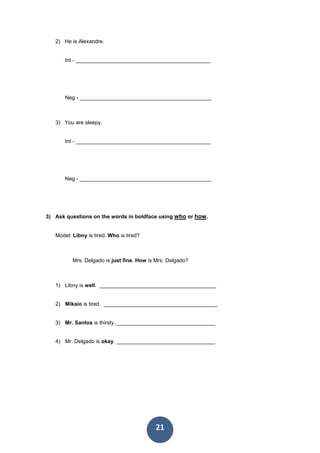 21
2) He is Alexandre.
Int - _____________________________________________
Neg - ____________________________________________
3) You are sleepy.
Int - _____________________________________________
Neg - ____________________________________________
3) Ask questions on the words in boldface using who or how.
Model: Libny is tired. Who is tired?
Mrs. Delgado is just fine. How is Mrs. Delgado?
1) Libny is well. _______________________________________
2) Mikaio is tired. ______________________________________
3) Mr. Santos is thirsty.._________________________________
4) Mr. Delgado is okay. _________________________________
 