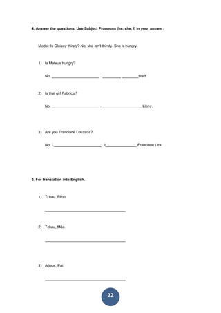22
4. Answer the questions. Use Subject Pronouns (he, she, I) in your answer:
Model: Is Gleissy thirsty? No, she isn’t thirsty. She is hungry.
1) Is Mateus hungry?
No, _______________________ . _________ ________tired.
2) Is that girl Fabrícia?
No, _______________________ . ___________________ Libny.
3) Are you Franciane Louzada?
No, I _______________________ . I_______________ Franciane Lira.
5. For translation into English.
1) Tchau, Filho.
_______________________________________
2) Tchau, Mãe.
_______________________________________
3) Adeus, Pai.
_______________________________________
 