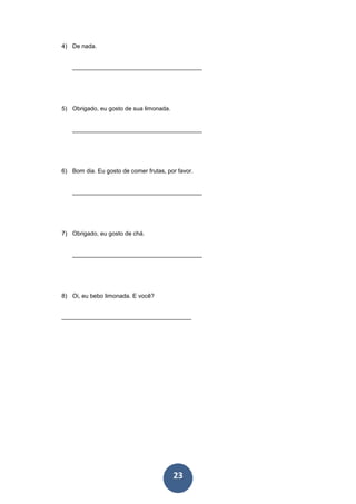23
4) De nada.
_______________________________________
5) Obrigado, eu gosto de sua limonada.
_______________________________________
6) Bom dia. Eu gosto de comer frutas, por favor.
_______________________________________
7) Obrigado, eu gosto de chá.
_______________________________________
8) Oi, eu bebo limonada. E você?
_______________________________________
 