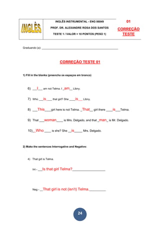 24
INGLÊS INSTRUMENTAL - ENG 06849
PROF. DR. ALEXANDRE ROSA DOS SANTOS
TESTE 1 / VALOR = 10 PONTOS (PESO 1)
01
CORREÇÃO
TESTE
Graduando (a): ___________________________________________________
CORREÇÃO TESTE 01
1) Fill in the blanks (preencha os espaços em branco)
6) ___I___ am not Telma. I _am__ Libny.
7) Who ___is____ that girl? She ____is___ Libny.
8) ___This____girl here is not Telma. _That__ girl there ____is___Telma.
9) That ___woman____ is Mrs. Delgado, and that _man_ is Mr. Delgado.
10)__Who ____ is she? She __is_____ Mrs. Delgado.
2) Make the sentences Interrogative and Negative:
4) That girl is Telma.
Int - ___Is that girl Telma?______________________
Neg - __That girl is not (isn’t) Telma.___________
 