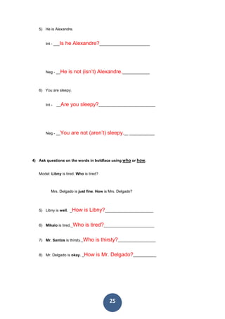25
5) He is Alexandre.
Int - ___Is he Alexandre?________________________
Neg - __He is not (isn’t) Alexandre._____________
6) You are sleepy.
Int - __Are you sleepy?___________________________
Neg - __You are not (aren’t) sleepy.__ ____________
4) Ask questions on the words in boldface using who or how.
Model: Libny is tired. Who is tired?
Mrs. Delgado is just fine. How is Mrs. Delgado?
5) Libny is well. _How is Libny?_______________________
6) Mikaio is tired._Who is tired?________________________
7) Mr. Santos is thirsty._Who is thirsty?__________________
8) Mr. Delgado is okay. _How is Mr. Delgado?___________
 