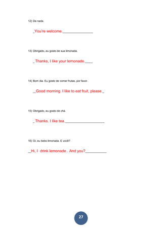 27
12) De nada.
_You’re welcome.____________________
13) Obrigado, eu gosto de sua limonada.
_ Thanks, I like your lemonade._____
14) Bom dia. Eu gosto de comer frutas, por favor.
__Good morning. I like to eat fruit, please._
15) Obrigado, eu gosto de chá.
_ Thanks. I like tea.__________________________
16) Oi, eu bebo limonada. E você?
__Hi, I drink lemonade . And you?______________
 