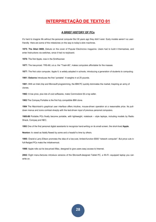 28
INTERPRETAÇÃO DE TEXTO 01
A BRIEF HISTORY OF PCs
It’s hard to imagine life without the personal computer But 30 years ago they didn’t exist Early models weren’t so user-
friendly Here are some of the milestones on the way to today’s slick machines.
1975: The Altair 8800. Debuts on the cover of Popular Electronics magazine. Users had to build it themselves, and
enter Instructions via switches, since it had no keyboard.
1976: The first Apple, now in the Smithsonian
1977: The low-priced. TRS-80, a.k.a. the “Trash-80”, makes computers affordable for the masses.
1977: The first color computer, Apple II, is widely adopted in schools, introducing a generation of students to computing.
1981: Osborne introduces the first “portable”. It weights in at 25 pounds.
1981: With an Intel chip and Microsoft programming, the IBM PC quickly dominates the market, Inspiring an army of
clones.
1982: A low price, plus lots of cool softwares, make Commodore 64 a top seller.
1983 The Compaq Portable is the first fuly compatible IBM clone.
1984 The Macintosh’s graphical user interface offers intuitive, mouse-driven operation at a reasonable price. Its pull-
down menus and icons contrast sharply with the text-driven input of previous personal computers.
1985-89 Portable PCs finally become portable, with lightweight, notebook – style laptops, including models by Radio
Shack, Compaq and NEC.
1993 One of the first personal digital assistants to recognize hand-writing on its small screen, the short-lived Apple.
Newton: Is viewd as fatally flawed by some and a headof is time by others.
1995: Oracle’s Larry Ellison promotes the idea of a low-cost, limited-function $500 “network computer”. But price cuts in
full-fledged PCs make the initiativemoot.
1998: Apple rolls out its low-priced iMac, designed to give users easy access to Internet.
2002: Eight manu-factures introduce versions of the Microsoft-designed Tablet PC, a Wi-Fi- equipped laptop you can
write on.
 