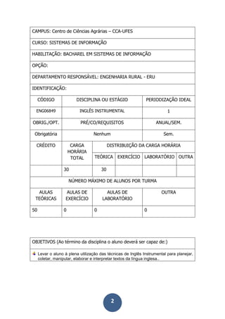 2
CAMPUS: Centro de Ciências Agrárias – CCA-UFES
CURSO: SISTEMAS DE INFORMAÇÃO
HABILITAÇÃO: BACHAREL EM SISTEMAS DE INFORMAÇÃO
OPÇÃO:
DEPARTAMENTO RESPONSÁVEL: ENGENHARIA RURAL - ERU
IDENTIFICAÇÃO:
CÓDIGO DISCIPLINA OU ESTÁGIO PERIODIZAÇÃO IDEAL
ENG06849 INGLÊS INSTRUMENTAL 1
OBRIG./OPT. PRÉ/CO/REQUISITOS ANUAL/SEM.
Obrigatória Nenhum Sem.
CRÉDITO CARGA
HORÁRIA
TOTAL
DISTRIBUIÇÃO DA CARGA HORÁRIA
TEÓRICA EXERCÍCIO LABORATÓRIO OUTRA
30 30
NÚMERO MÁXIMO DE ALUNOS POR TURMA
AULAS
TEÓRICAS
AULAS DE
EXERCÍCIO
AULAS DE
LABORATÓRIO
OUTRA
50 0 0 0
OBJETIVOS (Ao término da disciplina o aluno deverá ser capaz de:)
Levar o aluno à plena utilização das técnicas de Inglês Instrumental para planejar,
coletar, manipular, elaborar e interpretar textos da língua inglesa..
 