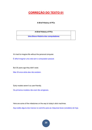 29
CORREÇÃO DO TEXTO 01
A Brief History of PCs
A Brief History of PCs
Uma Breve História dos computadores
It’s hard to imagine life without the personal computer.
É difícil imaginar uma vida sem o computador pessoal.
But 30 years ago they didn’t exist.
Mas 30 anos atrás eles não existiam.
Early models weren’t so user-friendly.
Os primeiros modelos não eram tão amigáveis.
Here are some of the milestones on the way to today’s slick machines.
Aqui estão alguns dos marcos no caminho para as máquinas leves (versáteis) de hoje.
 