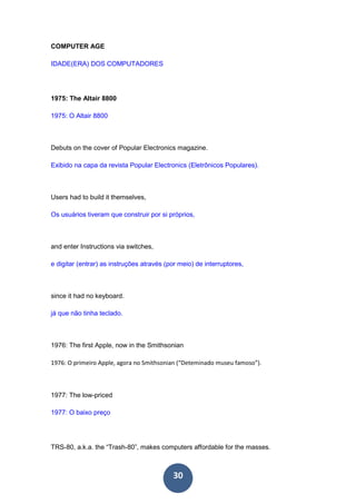 30
COMPUTER AGE
IDADE(ERA) DOS COMPUTADORES
1975: The Altair 8800
1975: O Altair 8800
Debuts on the cover of Popular Electronics magazine.
Exibido na capa da revista Popular Electronics (Eletrônicos Populares).
Users had to build it themselves,
Os usuários tiveram que construir por si próprios,
and enter Instructions via switches,
e digitar (entrar) as instruções através (por meio) de interruptores,
since it had no keyboard.
já que não tinha teclado.
1976: The first Apple, now in the Smithsonian
1976: O primeiro Apple, agora no Smithsonian (“Deteminado museu famoso”).
1977: The low-priced
1977: O baixo preço
TRS-80, a.k.a. the “Trash-80”, makes computers affordable for the masses.
 