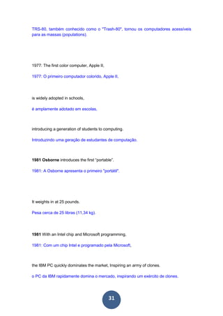 31
TRS-80, também conhecido como o "Trash-80", tornou os computadores acessíveis
para as massas (populations).
1977: The first color computer, Apple II,
1977: O primeiro computador colorido, Apple II,
is widely adopted in schools,
é amplamente adotado em escolas,
introducing a generation of students to computing.
Introduzindo uma geração de estudantes de computação.
1981 Osborne introduces the first “portable”.
1981: A Osborne apresenta o primeiro "portátil".
It weights in at 25 pounds.
Pesa cerca de 25 libras (11,34 kg).
1981 With an Intel chip and Microsoft programming,
1981: Com um chip Intel e programado pela Microsoft,
the IBM PC quickly dominates the market, Inspiring an army of clones.
o PC da IBM rapidamente domina o mercado, inspirando um exército de clones.
 