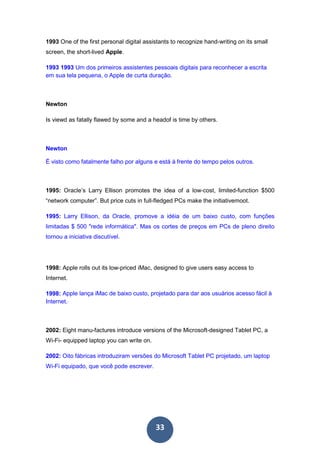 33
1993 One of the first personal digital assistants to recognize hand-writing on its small
screen, the short-lived Apple.
1993 1993 Um dos primeiros assistentes pessoais digitais para reconhecer a escrita
em sua tela pequena, o Apple de curta duração.
Newton
Is viewd as fatally flawed by some and a headof is time by others.
Newton
É visto como fatalmente falho por alguns e está à frente do tempo pelos outros.
1995: Oracle’s Larry Ellison promotes the idea of a low-cost, limited-function $500
“network computer”. But price cuts in full-fledged PCs make the initiativemoot.
1995: Larry Ellison, da Oracle, promove a idéia de um baixo custo, com funções
limitadas $ 500 "rede informática". Mas os cortes de preços em PCs de pleno direito
tornou a iniciativa discutível.
1998: Apple rolls out its low-priced iMac, designed to give users easy access to
Internet.
1998: Apple lança iMac de baixo custo, projetado para dar aos usuários acesso fácil à
Internet..
2002: Eight manu-factures introduce versions of the Microsoft-designed Tablet PC, a
Wi-Fi- equipped laptop you can write on.
2002: Oito fábricas introduziram versões do Microsoft Tablet PC projetado, um laptop
Wi-Fi equipado, que você pode escrever.
 