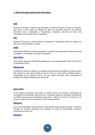 41
7– Word Informatic (palavras da informática)
B2B
Business to Business, negócios entre empresas, envolvendo produtos, serviços ou parcerias.
Este termo é mais usado em relação aos sites que promovem este tipo de comércio,
oferecendo toda a praticidade e infra-estrutura necessária, cobrando em troca uma
mensalidade ou comissão sobre as transações.
B2C
Business to Consumer, vendas diretas ao consumidor. É geralmente usado em relação aos
sites que vendem produtos no varejo.
BABT
British Approval Board for Telecommunications, um selo de aprovação para modems que existe
na Inglaterra, uma espécie de controle de qualidade.
Back Office
Uma suíte de aplicativos da Microsoft voltada para o mercado empresarial. Não confundir com
o Trojam Back Orifice.
Background
É geralmente usado em relação a um programa que está sendo executado em segundo plano.
Este recurso é muito usado quando se opera o Linux em modo texto. É possível deixar a
compactação de um grande arquivo, ou outra tarefa demorada sendo executada em
background enquanto trabalha-se em outra coisa.
Back-orifice
É um programa, conhecido como Trojan ou Cavalo de troia, que permite a manipulação de
computadores remotamente, permitindo que o computador possa ser controlado remotamente,
via Internet. Esse programa consiste em duas partes: o cliente e o servidor, e foi criado por um
grupo de hackers com um só propósito: invadir máquinas alheias.
Backbone
Link de alta velocidade, usado geralmente como espinha dorsal de grandes redes. A Internet é
formada por inúmeros backbones que interligam as redes de universidades, empresas,
provedores de acesso, etc.
Backlight
 