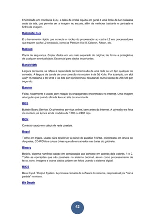42
Encontrada em monitores LCD, e telas de cristal líquido em geral é uma fonte de luz instalada
atrás da tela, que permite ver a imagem no escuro, além de melhorar bastante o contraste e
brilho da imagem.
Backside Bus
É o barramento rápido que conecta o núcleo do processador ao cache L2 em processadores
que trazem cache L2 embutido, como os Pentium II e III, Celeron, Athlon, etc.
Backup
Cópia de segurança. Copiar dados em um meio separado do original, de forma a protegê-los
de qualquer eventualidade. Essencial para dados importantes.
Bandwidth
Largura de banda, se refere à capacidade de transmissão de uma rede ou um tipo qualquer de
conexão. A largura de banda de uma conexão via modem é de 56 Kbits. Por exemplo, um slot
AGP 1X trabalha a 66 MHz e 32 Bits por transferência, resultando numa banda de 266 MB por
segundo.
Banner
Faixa. Atualmente é usado com relação às propagandas encontradas na Internet. Uma imagem
retangular que quando clicada leva ao site do anunciante.
BBS
Bulletin Board Service. Os primeiros serviços online, bem antes da Internet. A conexão era feita
via modem, na época ainda modelos de 1200 ou 2400 bips.
BCN
Conector usado em cabos de rede coaxiais.
Bezel
Termo em Inglês, usado para descrever o painel de plástico Frontal, encontrado em drives de
disquetes, CD-ROMs e outros drives que são encaixados nas baias do gabinete.
Binary
Binário, sistema numérico usado em computação que consiste em apenas dois valores, 1 e 0.
Todas as operações que são possíveis no sistema decimal, assim como processamento de
texto, sons, imagens e outros dados podem ser feitos usando o sistema digital.
BIOS
Basic Input / Output System. A primeira camada de software do sistema, responsável por "dar a
partida" no micro.
Bit Depth
 