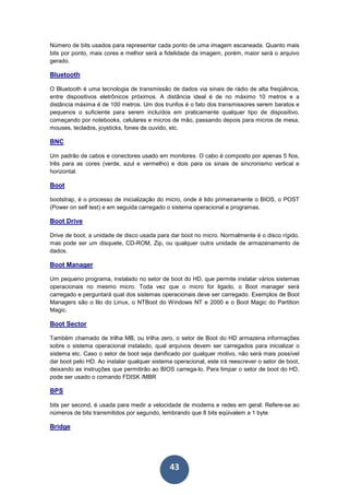 43
Número de bits usados para representar cada ponto de uma imagem escaneada. Quanto mais
bits por ponto, mais cores e melhor será a fidelidade da imagem, porém, maior será o arquivo
gerado.
Bluetooth
O Bluetooth é uma tecnologia de transmissão de dados via sinais de rádio de alta freqüência,
entre dispositivos eletrônicos próximos. A distância ideal é de no máximo 10 metros e a
distância máxima é de 100 metros. Um dos trunfos é o fato dos transmissores serem baratos e
pequenos o suficiente para serem incluídos em praticamente qualquer tipo de dispositivo,
começando por notebooks, celulares e micros de mão, passando depois para micros de mesa,
mouses, teclados, joysticks, fones de ouvido, etc.
BNC
Um padrão de cabos e conectores usado em monitores. O cabo é composto por apenas 5 fios,
três para as cores (verde, azul e vermelho) e dois para os sinais de sincronismo vertical e
horizontal.
Boot
bootstrap, é o processo de inicialização do micro, onde é lido primeiramente o BIOS, o POST
(Power on self test) e em seguida carregado o sistema operacional e programas.
Boot Drive
Drive de boot, a unidade de disco usada para dar boot no micro. Normalmente é o disco rígido,
mas pode ser um disquete, CD-ROM, Zip, ou qualquer outra unidade de armazenamento de
dados.
Boot Manager
Um pequeno programa, instalado no setor de boot do HD, que permite instalar vários sistemas
operacionais no mesmo micro. Toda vez que o micro for ligado, o Boot manager será
carregado e perguntará qual dos sistemas operacionais deve ser carregado. Exemplos de Boot
Managers são o lilo do Linux, o NTBoot do Windows NT e 2000 e o Boot Magic do Partition
Magic.
Boot Sector
Também chamado de trilha MB, ou trilha zero, o setor de Boot do HD armazena informações
sobre o sistema operacional instalado, qual arquivos devem ser carregados para inicializar o
sistema etc. Caso o setor de boot seja danificado por qualquer motivo, não será mais possível
dar boot pelo HD. Ao instalar qualquer sistema operacional, este irá reescrever o setor de boot,
deixando as instruções que permitirão ao BIOS carrega-lo. Para limpar o setor de boot do HD,
pode ser usado o comando FDISK /MBR
BPS
bits per second, é usada para medir a velocidade de modems e redes em geral. Refere-se ao
números de bits transmitidos por segundo, lembrando que 8 bits eqüivalem a 1 byte
Bridge
 
