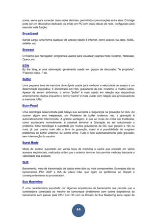 44
ponte, serve para conectar duas redes distintas, permitindo comunicações entre elas. O bridge
pode ser um dispositivo dedicado ou então um PC com duas placas de rede, configurado para
executar esta função.
Broadband
Banda Larga, uma forma qualquer de acesso rápido à Internet, como acesso via cabo, ADSL,
satélite, etc.
Browser
O mesmo que Navegador, programas usados para visualizar páginas Web: Explorer, Netscape,
Opera, etc.
BTW
By the Way, é uma abreviação geralmente usada em grupos de discussão: "A propósito",
"Falando nisso..." etc.
Buffer
Uma pequena área de memória ultra-rápida usada para melhorar a velocidade de acesso a um
determinado dispositivo. É encontrado em HDs, gravadores de CD, modems, e muitos outros.
Apesar de serem sinônimos, o termo "buffer" é mais usado em relação aos dispositivos
anteriormente citados enquanto o termo "cache" é mais usado com relação aos processadores
e memória RAM
Burn-Proof
Uma tecnologia desenvolvida pela Sanyo que aumenta a Segurança na gravação de CDs. Ao
ocorrer algum erro inesperado, um Problema de buffer underrun, etc. a gravação é
automaticamente Interrompida. A grande vantagem, é que ao invés da mídia ser Inutilizada,
como aconteceria normalmente, é possível terminar a Gravação ao ser solucionado o
problema. Esta tecnologia é suportada por muitos gravadores de CD, que gravam a 12x ou
mais, já que quanto mais alta a taxa de gravação, maior é a possibilidade de surgirem
problemas de buffer underrun ou outros erros. Tudo é feito automaticamente pelo gravador,
sem intervenção do usuário.
Burst Mode
Modo de acesso suportado por vários tipos de memória e cache que consiste em vários
acessos seqüenciais, realizados antes que o anterior termine. Isto permite melhorar bastante a
velocidade dos acessos.
BUS
Barramento, meio de transmissão de dados entre dois ou mais componentes. Exemplos são os
barramentos PCI, AGP e ISA da placa mãe, que ligam os periféricos ao chipset e
consequentemente ao processador.
Bus Mastering
É uma característica suportada por algumas arquiteturas de barramento que permite que a
controladora conectada ao mesmo se comunique diretamente com outros dispositivos do
barramento sem passar pela CPU. Um HD com os Drivers de Bus Mastering seria capaz de
 