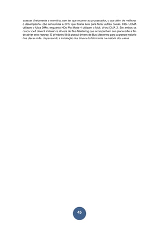 45
acessar diretamente a memória, sem ter que recorrer ao processador, o que além de melhorar
o desempenho, não consumiria a CPU que ficaria livre para fazer outras coisas. HDs UDMA
utilizam o Ultra DMA, enquanto HDs Pio Mode 4 utilizam o Mult. Word DMA 2. Em ambos os
casos você deverá instalar os drivers de Bus Mastering que acompanham sua placa mãe a fim
de ativar este recurso. O Windows 98 já possui drivers de Bus Mastering para a grande maioria
das placas mãe, dispensando a instalação dos drivers do fabricante na maioria dos casos.
 