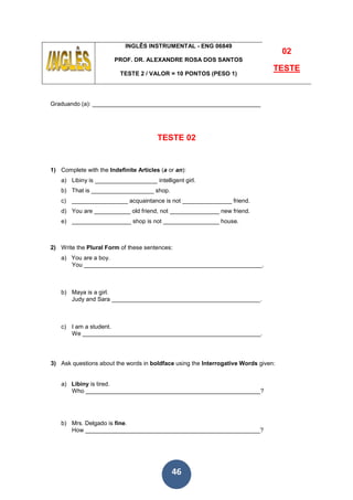 46
INGLÊS INSTRUMENTAL - ENG 06849
PROF. DR. ALEXANDRE ROSA DOS SANTOS
TESTE 2 / VALOR = 10 PONTOS (PESO 1)
02
TESTE
Graduando (a): ___________________________________________________
TESTE 02
1) Complete with the Indefinite Articles (a or an):
a) Libiny is ___________________ intelligent girl.
b) That is ___________________ shop.
c) _________________ acquaintance is not _______________ friend.
d) You are ___________ old friend, not _______________ new friend.
e) __________________ shop is not _________________ house.
2) Write the Plural Form of these sentences:
a) You are a boy.
You ______________________________________________________.
b) Maya is a girl.
Judy and Sara _____________________________________________.
c) I am a student.
We ______________________________________________________.
3) Ask questions about the words in boldface using the Interrogative Words given:
a) Libiny is tired.
Who _____________________________________________________?
b) Mrs. Delgado is fine.
How _____________________________________________________?
 