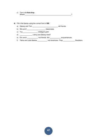 47
c) Tom is in that shop.
Where ___________________________________________________?
4) Fill in the blanks using the correct form of BE:
a) Gleissy and Tom ____________________________ old friends.
b) She and I ____________________ classmates.
c) You ________________ intelligent girls!
d) ______________ Libiny and Gleissy tired?
e) Éric and I ____________ not friends. We ____________ acquaintances.
f) Telma and João Batista ___________ not Americans. They _____________ Brazilians.
 