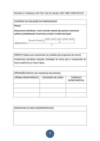 4
Marinotto, D.; Reading on Info Tech. 2ed, Ed. Novatec, 2007. ISBN: 9788575221167.
CRITÉRIOS DE AVALIAÇÃO DA APRENDIZAGEM
Provas
Duas provas individuais e sem consulta valendo dez pontos e exercícios
práticos contabilizando 5 exercícios no total. A média será igual:
3
5
)54321(
2Pr1Pr 




 ++++
++
=
EXEXEXEXEX
ovaova
MÉDIAFINAL
EMENTA (Tópicos que caracterizam as unidades dos programas de ensino)
Fundamentos gramaticais aplicados. Estratégias de leitura para a compreensão de
textos acadêmicos em língua inglesa.
APROVAÇÃO (Número dos respectivos documentos)
CÂMARA DEPARTAMENTAL COLEGIADO DE CURSO CONSELHO
DEPARTAMENTAL
ASSINATURA (S) DO(S) RESPONSÁVEL(EIS)
 