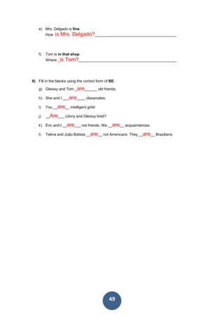 49
e) Mrs. Delgado is fine.
How is Mrs. Delgado?_______________________________________
f) Tom is in that shop.
Where _is Tom?_______________________________________________
8) Fill in the blanks using the correct form of BE:
g) Gleissy and Tom _are______ old friends.
h) She and I ___are____ classmates.
i) You __are__ intelligent girls!
j) __Are___ Libiny and Gleissy tired?
k) Éric and I __are___ not friends. We __are__ acquaintances.
l) Telma and João Batista __are__ not Americans. They __are__ Brazilians.
 