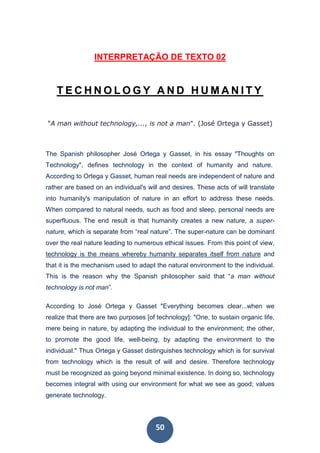 50
INTERPRETAÇÃO DE TEXTO 02
T E C H N O L O G Y A N D H U M A N I T Y
"A man without technology,..., is not a man". (José Ortega y Gasset)
The Spanish philosopher José Ortega y Gasset, in his essay "Thoughts on
Technology", defines technology in the context of humanity and nature.
According to Ortega y Gasset, human real needs are independent of nature and
rather are based on an individual's will and desires. These acts of will translate
into humanity's manipulation of nature in an effort to address these needs.
When compared to natural needs, such as food and sleep, personal needs are
superfluous. The end result is that humanity creates a new nature, a super-
nature, which is separate from “real nature”. The super-nature can be dominant
over the real nature leading to numerous ethical issues. From this point of view,
technology is the means whereby humanity separates itself from nature and
that it is the mechanism used to adapt the natural environment to the individual.
This is the reason why the Spanish philosopher said that “a man without
technology is not man”.
According to José Ortega y Gasset "Everything becomes clear...when we
realize that there are two purposes [of technology]: "One, to sustain organic life,
mere being in nature, by adapting the individual to the environment; the other,
to promote the good life, well-being, by adapting the environment to the
individual." Thus Ortega y Gasset distinguishes technology which is for survival
from technology which is the result of will and desire. Therefore technology
must be recognized as going beyond minimal existence. In doing so, technology
becomes integral with using our environment for what we see as good; values
generate technology.
 
