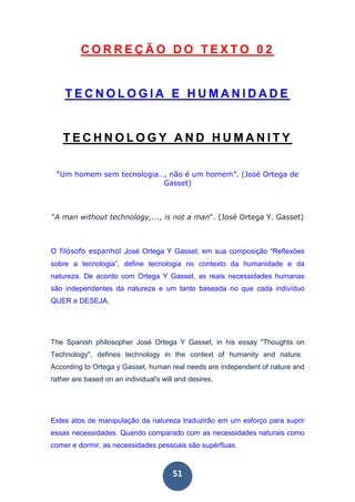 51
C O R R E Ç Ã O D O T E X T O 0 2
T E C N O L O G I A E H U M A N I D A D E
T E C H N O L O G Y A N D H U M A N I T Y
“Um homem sem tecnologia…, não é um homem”. (José Ortega de
Gasset)
"A man without technology,..., is not a man". (José Ortega Y. Gasset)
O filósofo espanhol José Ortega Y Gasset, em sua composição “Reflexões
sobre a tecnologia”, define tecnologia no contexto da humanidade e da
natureza. De acordo com Ortega Y Gasset, as reais necessidades humanas
são independentes da natureza e um tanto baseada no que cada indivíduo
QUER e DESEJA.
The Spanish philosopher José Ortega Y Gasset, in his essay "Thoughts on
Technology", defines technology in the context of humanity and nature.
According to Ortega y Gasset, human real needs are independent of nature and
rather are based on an individual's will and desires.
Estes atos de manipulação da natureza traduzirão em um esforço para suprir
essas necessidades. Quando comparado com as necessidades naturais como
comer e dormir, as necessidades pessoais são supérfluas.
 