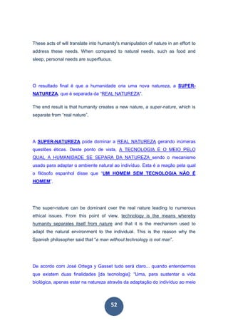 52
These acts of will translate into humanity's manipulation of nature in an effort to
address these needs. When compared to natural needs, such as food and
sleep, personal needs are superfluous.
O resultado final é que a humanidade cria uma nova natureza, a SUPER-
NATUREZA, que é separada da “REAL NATUREZA”.
The end result is that humanity creates a new nature, a super-nature, which is
separate from “real nature”.
A SUPER-NATUREZA pode dominar a REAL NATUREZA gerando inúmeras
questões éticas. Deste ponto de vista, A TECNOLOGIA É O MEIO PELO
QUAL A HUMANIDADE SE SEPARA DA NATUREZA sendo o mecanismo
usado para adaptar o ambiente natural ao indivíduo. Esta é a reação pela qual
o filósofo espanhol disse que “UM HOMEM SEM TECNOLOGIA NÃO É
HOMEM”.
The super-nature can be dominant over the real nature leading to numerous
ethical issues. From this point of view, technology is the means whereby
humanity separates itself from nature and that it is the mechanism used to
adapt the natural environment to the individual. This is the reason why the
Spanish philosopher said that “a man without technology is not man”.
De acordo com José Ortega y Gasset tudo será claro... quando entendermos
que existem duas finalidades [da tecnologia]: “Uma, para sustentar a vida
biológica, apenas estar na natureza através da adaptação do indivíduo ao meio
 