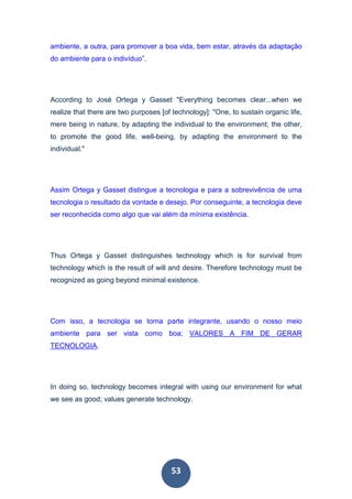 53
ambiente, a outra, para promover a boa vida, bem estar, através da adaptação
do ambiente para o indivíduo”.
According to José Ortega y Gasset "Everything becomes clear...when we
realize that there are two purposes [of technology]: "One, to sustain organic life,
mere being in nature, by adapting the individual to the environment; the other,
to promote the good life, well-being, by adapting the environment to the
individual."
Assim Ortega y Gasset distingue a tecnologia e para a sobrevivência de uma
tecnologia o resultado da vontade e desejo. Por conseguinte, a tecnologia deve
ser reconhecida como algo que vai além da mínima existência.
Thus Ortega y Gasset distinguishes technology which is for survival from
technology which is the result of will and desire. Therefore technology must be
recognized as going beyond minimal existence.
Com isso, a tecnologia se torna parte integrante, usando o nosso meio
ambiente para ser vista como boa; VALORES A FIM DE GERAR
TECNOLOGIA.
In doing so, technology becomes integral with using our environment for what
we see as good; values generate technology.
 