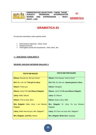 55
DEMOSTRATIVE ADJECTIVES - THESE, THOSE
SUBJECT PRONOUNS, INTERROGATIVE
WORDS AND EXPRESSIONS - WHAT,
WHAT...LIKE
03
GRAMÁTICA
GRAMÁTICA 03
Os assuntos abordados neste capítulo serão:
Demostrative adjectives - these, those
Subject pronouns,
Interrogative words and expressions - what, what...like
1 – DIALOGUE 3 (DIALOGO 3)
REVISÃO: DIÁLOGO ANTERIOR (DIALOGO 1)
TEXTO EM INGLÊS TEXTO EM PORTUGUÊS
Dikson: Excuse me. Are you Libny?
Girl: No, I am not. That girl is Libny.
Dikson: Thank you.
Dikson: Libny? Hi! I am Dikson Delgado!
Libny: Hello, Dikson!
Dikson: This is Libny, Mom.
Mrs. Delgado: Hello, Libny. I am Géssica
Delgado.
Libny: Hello! How are you, Mrs. Delgado?
Mrs. Delgado: Just fine, thanks.
Dikson: Com licença. Você é Libny?
Girl: Não, Eu não sou. Aquela garota é Libny.
Dikson: Obrigada.
Dikson: Libny? Oi! Eu sou Dikson Delgado!
Libny: Oi, Dikson!
Dikson: Esta é Libny, Mãe.
Mrs. Delgado: Oi, Libny. Eu sou Géssica
Delgado.
Libny: Oi! Como vai você, Mrs. Delgado?
Mrs. Delgado: Muito bem, obrigada.
 