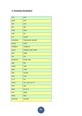 61
5 - Vocabulary (Vocabulário)
nice bom
good bom
bad ruim
tall alto
short baixo
cold frio
hot quente
interesting interessante, atraente
boring chato
intelligent inteligente
stupid estúpido, bobo, besta
poor poble
rich rico
handsome bonito, belo
ugly feio
coffee café
wine vinho
beer cerveja
juice suco
in, at em
to the ao, à, aos, às (***)
here aqui
there lá, ali, aí
now agora
today hoje
tomorrow amanhã
 