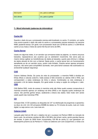 63
(for) lunch (no, para o) almoço
(for) dinner (no, para o) jantar
7– Word Informatic (palavras da informática)
Cache Hit
Quando o dado de que o processador precisa está localizado no cache. O contrário, um cache
miss ocorre quando o dado não está no cache e o processador precisa acessá-lo na memória
RAM, perdendo tempo. Em geral, num processador atual com 32 KB de cache L1 e 256 KB de
cache L2 (ou mais) o índice de cache hits fica em torno de 98%.
Cache Server
Usado em algumas redes, é um servidor que armazena todas as páginas, ou mesmo arquivos
baixados, repassando-os aos usuários que os solicitarem novamente. Isto serve para ao
mesmo tempo agilizar as transferências de dados já baixados, quanto para diminuir o tráfego
de dados através do link com a Internet. Neste ponto, o cache server tem um funcionamento
semelhante ao de um servidor proxy, porém mais limitado. Ocache server apenas armazena
arquivos, não serve para compartilhar aconexão, nem para barrar acessos não autorizados ou
acrescentar qualquer segurança.
CAS
Column Address Strobe. Do ponto de vista do processador, a memória RAM é dividida em
linhas (Row) e colunas (column). Cada acesso é feito enviando os valores CAS e RAS, que
correspondem a estes endereços de linha e coluna. Combinados os dois endereços é
acessado o bit de dados desejado. Em geral existe no setup a opção de configurar o valor.
CBS
CAS Before RAS, modo de acesso à memória onde são feitos quatro acesso consecutivos à
memória enviando apenas um endereço de linha (RAS) e em seguida quatro endereços de
coluna. Isto permite ganhar tempo, acelerando a leitura dos dados. Este modo vem sendo
usado apartir das memórias FPM.
CD
Compact Disk. O CD substituiu os disquetes de 3,5" na distribuição de programas e aposentou
os disco de vinil. Um CD armazena 650MB de dados ou 72 minutos de audio, tudo em modo
digital, ou seja zeros e uns. Leia mais em.
Celeron (intel)
Lançado pela Intel em 98 com o objetivo de ser o sucessor do Pentium MMX no mercado de
baixo custo. As primeiras versões de 266 e 300 MHz não tinham cache, sendo grandes fiascos
de vendas. A partir do 300A foram incorporados 128 KB de cache L2, que garantiram um
desempenho próximo ao do Pentium II. Todos os Celerons com core Coopermine ( o 533a e do
 