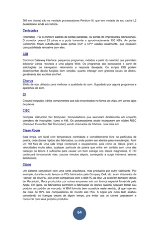 64
566 em diante) são na verdade processadores Pentium III, que tem metade de seu cache L2
desabilitado ainda em fábrica.
Centronics
(interface) - Foi o primeiro padrão de portas paralelas, ou portas de impressoras bidirecionais.
O conector possui 25 pinos e a porta transmite a aproximadamente 150 KB/s. As portas
Centronics foram substituídas pelas portas ECP e EPP usadas atualmente, que possuem
compatibilidade retroativa com elas.
CGI
Common Gateway Interface, pequenos programas, rodados a partir do servidor que permitem
adicionar vários recursos a uma página Web. Os programas são executados a partir de
solicitações do navegador, retornando a resposta desejada. Os scripts CGI podem
desempenhar desde funções bem simples, quanto interagir com grandes bases de dados,
geralmente são escritos em Perl.
Chorus
Efeito de eco utilizado para melhorar a qualidade do som. Suportado por alguns programas e
aparelhos de som.
CI
Circuito integrado, vários componentes que são encontrados na forma de chips, em vários tipos
de placas.
CISC
Complex Instruction Set Computer. Computadores que executam diretamente um conjunto
complexo de instruções, como o 486. Os processadores atuais incorporam um núcleo RISC
(Reduced Instruction Set Computer), sendo chamados de híbridos. Leia mais em
Clean Room
Sala limpa, um local com temperatura controlada e completamente livre de partículas de
poeira, onde discos rígidos são fabricados, ou onde podem ser abertos para manutenção. Abrir
um HD fora de uma sala limpa condenará o equipamento, pois como os discos giram a
velocidades muito altas, qualquer partícula de poeira que entre em contato com uma das
cabeças de leitura é suficiente para causar um bom estrago nos discos magnéticos. O HD
continuará funcionando mas, poucos minutos depois, começarão a surgir inúmeros setores
defeituosos.
Clone
Um sistema compatível com uma certa arquitetura, mas produzido por outro fabricante. Por
exemplo, durante muito tempo os PCs fabricados pela Compaq, Dell, etc. eram chamados de
"clones" de IBM PC, pois eram compatíveis com o IBM PC da IBM. Já existiram também clones
de Macintosh, Macs produzidos por outras empresas sob um licença especial fornecida pela
Apple. Em geral, os fabricantes permitem a fabricação de clones quando desejam tornar seu
produto um padrão de marcado. A IBM foimuito bem sucedida neste sentido, já que hoje em
dia mais de 90% dos computadores do mundo são PCs. A Apple por outro lado acabou
cancelando as licenças depois de algum tempo, pra evitar que os clones passassem a
concorrer com seus próprios produtos.
 