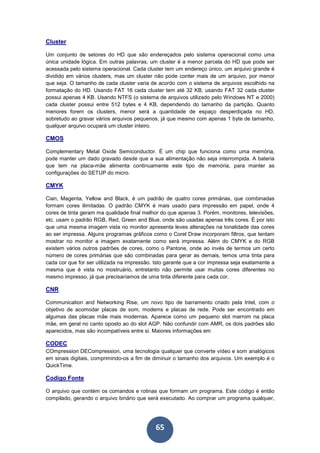 65
Cluster
Um conjunto de setores do HD que são endereçados pelo sistema operacional como uma
única unidade lógica. Em outras palavras, um cluster é a menor parcela do HD que pode ser
acessada pelo sistema operacional. Cada cluster tem um endereço único, um arquivo grande é
dividido em vários clusters, mas um cluster não pode conter mais de um arquivo, por menor
que seja. O tamanho de cada cluster varia de acordo com o sistema de arquivos escolhido na
formatação do HD. Usando FAT 16 cada cluster tem até 32 KB, usando FAT 32 cada cluster
possui apenas 4 KB. Usando NTFS (o sistema de arquivos utilizado pelo Windows NT e 2000)
cada cluster possui entre 512 bytes e 4 KB, dependendo do tamanho da partição. Quanto
menores forem os clusters, menor será a quantidade de espaço desperdiçada no HD,
sobretudo ao gravar vários arquivos pequenos, já que mesmo com apenas 1 byte de tamanho,
qualquer arquivo ocupará um cluster inteiro.
CMOS
Complementary Metal Oxide Semiconductor. É um chip que funciona como uma memória,
pode manter um dado gravado desde que a sua alimentação não seja interrompida. A bateria
que tem na placa-mãe alimenta continuamente este tipo de memória, para manter as
configurações do SETUP do micro.
CMYK
Cian, Magenta, Yellow and Black, é um padrão de quatro cores primárias, que combinadas
formam cores ilimitadas. O padrão CMYK é mais usado para impressão em papel, onde 4
cores de tinta geram ma qualidade final melhor do que apenas 3. Porém, monitores, televisões,
etc. usam o padrão RGB, Red, Green and Blue, onde são usadas apenas três cores. É por isto
que uma mesma imagem vista no monitor apresenta leves alterações na tonalidade das cores
ao ser impressa. Alguns programas gráficos como o Corel Draw incorporam filtros, que tentam
mostrar no monitor a imagem exatamente como será impressa. Além do CMYK e do RGB
existem vários outros padrões de cores, como o Pantone, onde ao invés de termos um certo
número de cores primárias que são combinadas para gerar as demais, temos uma tinta para
cada cor que for ser utilizada na impressão. Isto garante que a cor impressa seja exatamente a
mesma que é vista no mostruário, entretanto não permite usar muitas cores diferentes no
mesmo impresso, já que precisaríamos de uma tinta diferente para cada cor.
CNR
Communication and Networking Rise, um novo tipo de barramento criado pela Intel, com o
objetivo de acomodar placas de som, modems e placas de rede. Pode ser encontrado em
algumas das placas mãe mais modernas. Aparece como um pequeno slot marrom na placa
mãe, em geral no canto oposto ao do slot AGP. Não confundir com AMR, os dois padrões são
aparecidos, mas são incompatíveis entre si. Maiores informações em
CODEC
COmpression DECompression, uma tecnologia qualquer que converte vídeo e som analógicos
em sinais digitais, comprimindo-os a fim de diminuir o tamanho dos arquivos. Um exemplo é o
QuickTime.
Codigo Fonte
O arquivo que contém os comandos e rotinas que formam um programa. Este código é então
compilado, gerando o arquivo binário que será executado. Ao comprar um programa qualquer,
 