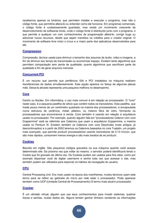 66
recebemos apenas os binários, que permitem instalar e executar o programa, mas não o
código fonte, que permitiria altera-lo ou entender como ele funciona. Em programas comerciais,
o código fonte é cuidadosamente guardado, mas existe um movimento crescente de
desenvolvimento de softwares livres, onde o código fonte é distribuído junto com o programa, o
que permite a qualquer um com conhecimentos de programação alterá-lo, corrigir bugs ou
adicionar novos recursos, desde que sejam mantidos os créditos para o criador original. O
movimento de software livre inclui o Linux e a maior parte dos aplicativos desenvolvidos para
ele.
Compression
Compressão, técnica usada para diminuir o tamanho dos arquivos de áudio, video e imagens, a
fim de diminuir seu tempo de transmissão ou economizar espaço. Existem tanto algoritmos que
permitem compactação sem perda de qualidade, quanto algoritmos que sacrificam parte da
qualidade a fim de gerar arquivos menores.
Concurrent PCI
É um recurso que permite que periféricos ISA e PCI instalados na máquina realizem
transferencias de dados simultaneamente. Esta opção aparece no Setup de algumas placas
mãe. Deixa-la ativada representa uma pequena melhora no desempenho.
Core
Centro ou Núcleo. Em informática, o uso mais comum é em relação ao processador. O "core"
neste caso, é a pequena pastilha de silício que contém todos os transístores. Esta pastilha, que
mede pouco menos de um centímetro quadrado na maioria dos processadores, é encapsulada
numa estrutura de cerâmica, metal, plástico, ou mesmo fibra de vidro, formando os
processadores que encontramos à venda. Core também é usando em relação à arquitetura
usada no processador. Por exemplo, quando alguém fala em "processadores Celeron com core
Coppermine" está se referindo aos Celerons que usam a arquitetura Coppermine, a mesma
usada no Pentium III. Existem também os Celerons com core Deschutes (mais antigos, já
descontinuados) e a partir de 2002 teremos os Celerons baseados no core Tualatin, um projeto
mais avançado, que permite produzir processadores usando transístores de 0.13 mícron, que
são mais rápidos, consomem menos energia e são mais baratos de se produzir.
Cookies
Biscoito em inglês. São pequenos códigos gravados na sua máquina quando você acessa
determinado site. Da próxima vez que voltar ao mesmo, o servidor poderá identifica-lo lendo o
Cookie que foi gravado da última vez. Os Cookies podem ser usados para fins úteis, como por
exemplo dispensar você de digitar username e senha toda vez que acessar o site, mas
também podem ser utilizados para espionar os hábitos de navegação do usuário.
CPU
Central Processing Unit. Era mais usado na época dos mainframes, muitos técnicos usam este
termo para se referir ao gabinete do micro por nele estar o processador. Pode aparecer
também como UCP (Unidade Central de Processamento) O termo mais atual é processador.
Cracker
É um vândalo virtual, alguém que usa seus conhecimentos para invadir sistemas, quebrar
travas e senhas, roubar dados etc. Alguns tentam ganhar dinheiro vendendo as informações
 