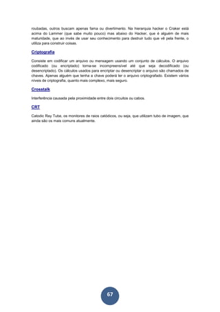 67
roubadas, outros buscam apenas fama ou divertimento. Na hierarquia hacker o Craker está
acima do Lammer (que sabe muito pouco) mas abaixo do Hacker, que é alguém de mais
maturidade, que ao invés de usar seu conhecimento para destruir tudo que vê pela frente, o
utiliza para construir coisas.
Criptografia
Consiste em codificar um arquivo ou mensagem usando um conjunto de cálculos. O arquivo
codificado (ou encriptado) torna-se incompreensível até que seja decodificado (ou
desencriptado). Os cálculos usados para encriptar ou desencriptar o arquivo são chamados de
chaves. Apenas alguém que tenha a chave poderá ler o arquivo criptografado. Existem vários
níveis de criptografia, quanto mais complexo, mais seguro.
Crosstalk
Interferência causada pela proximidade entre dois circuitos ou cabos.
CRT
Catodic Ray Tube, os monitores de raios catódicos, ou seja, que utilizam tubo de imagem, que
ainda são os mais comuns atualmente.
 