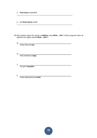 70
i) That house is beautiful!
_____________________________________________________________.
j) Are those stores small?
_____________________________________________________________.
11) Ask question about the words in boldface using What… like?: (Fazer pergunta sobre as
palavras em negrito usando What… like?:)
g) _________________________________________________________
These CDs are new.
h) _________________________________________________________
That university is large.
i) _________________________________________________________
The girl is beautiful.
j) _________________________________________________________
These classrooms are small.
 